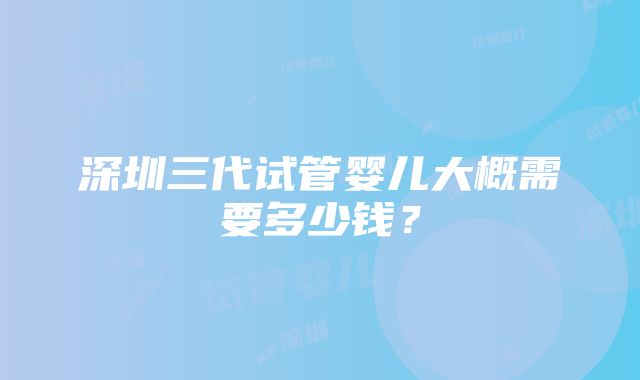 深圳三代试管婴儿大概需要多少钱？