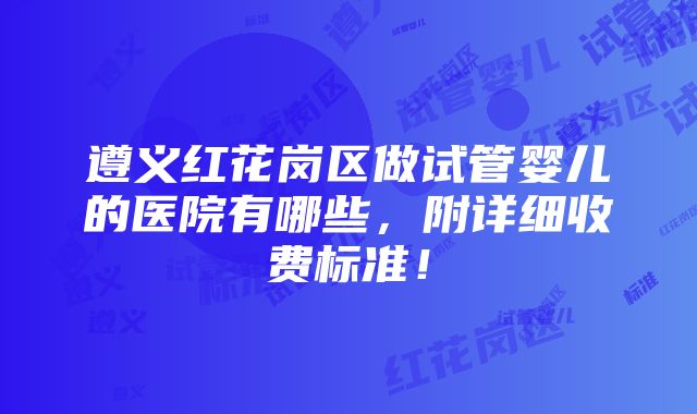 遵义红花岗区做试管婴儿的医院有哪些，附详细收费标准！