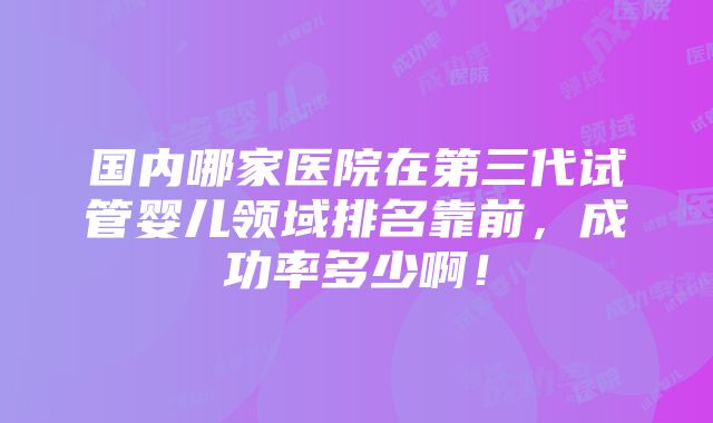 国内哪家医院在第三代试管婴儿领域排名靠前，成功率多少啊！