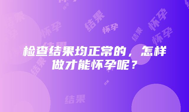 检查结果均正常的，怎样做才能怀孕呢？