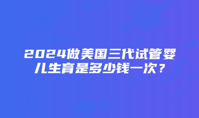 2024做美国三代试管婴儿生育是多少钱一次？