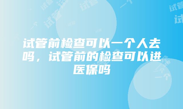 试管前检查可以一个人去吗，试管前的检查可以进医保吗