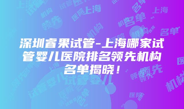 深圳睿果试管-上海哪家试管婴儿医院排名领先机构名单揭晓！