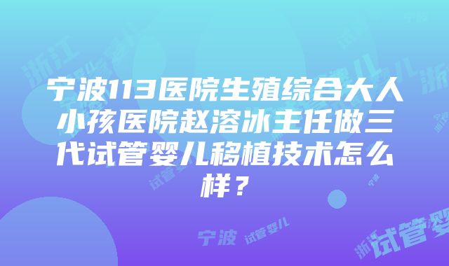 宁波113医院生殖综合大人小孩医院赵溶冰主任做三代试管婴儿移植技术怎么样？