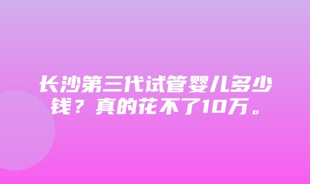 长沙第三代试管婴儿多少钱？真的花不了10万。