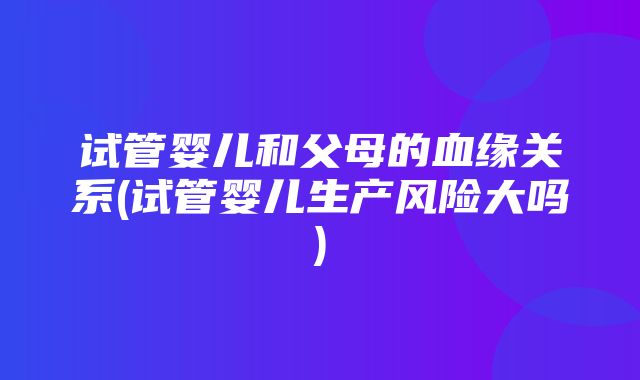 试管婴儿和父母的血缘关系(试管婴儿生产风险大吗)