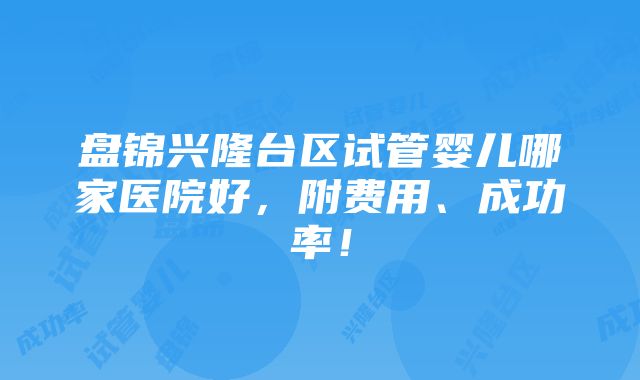 盘锦兴隆台区试管婴儿哪家医院好，附费用、成功率！