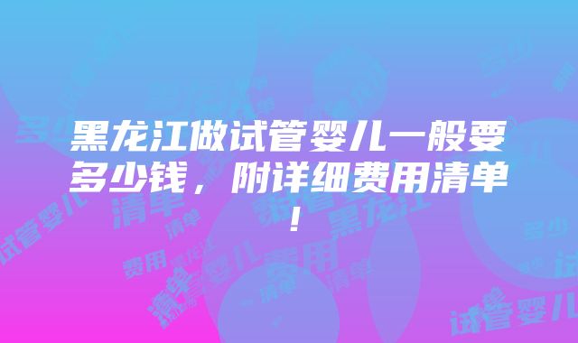 黑龙江做试管婴儿一般要多少钱，附详细费用清单！