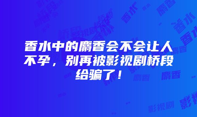 香水中的麝香会不会让人不孕，别再被影视剧桥段给骗了！