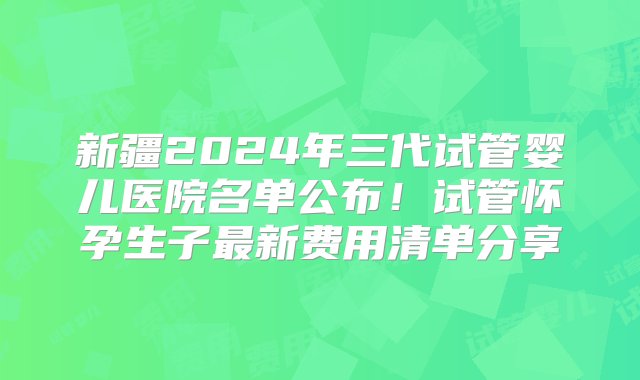 新疆2024年三代试管婴儿医院名单公布！试管怀孕生子最新费用清单分享