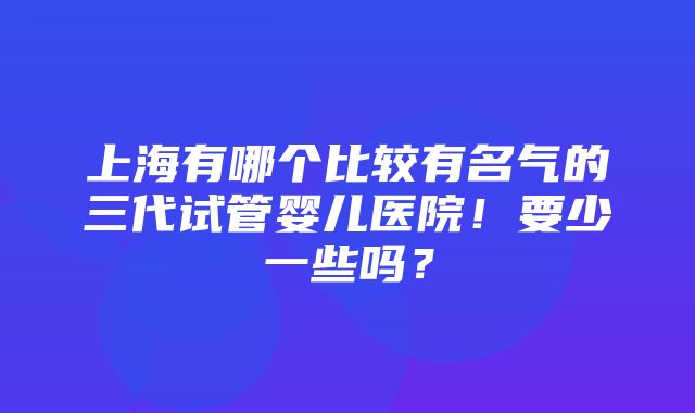 上海有哪个比较有名气的三代试管婴儿医院！要少一些吗？