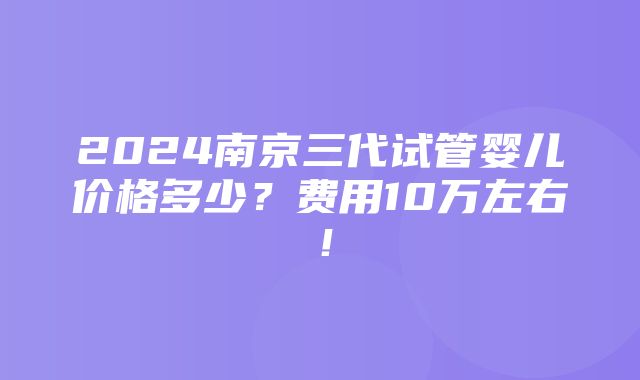 2024南京三代试管婴儿价格多少？费用10万左右！