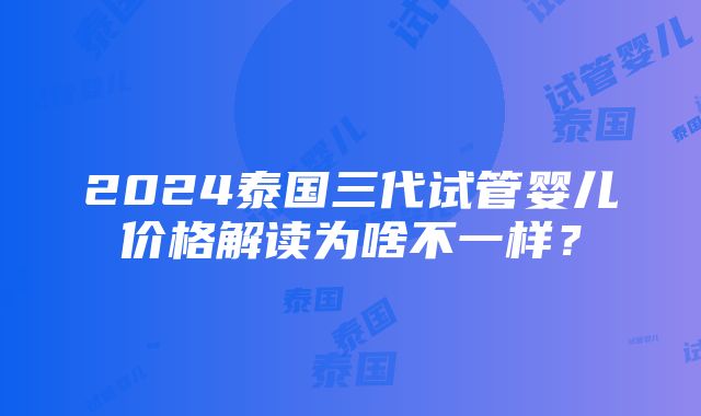 2024泰国三代试管婴儿价格解读为啥不一样？