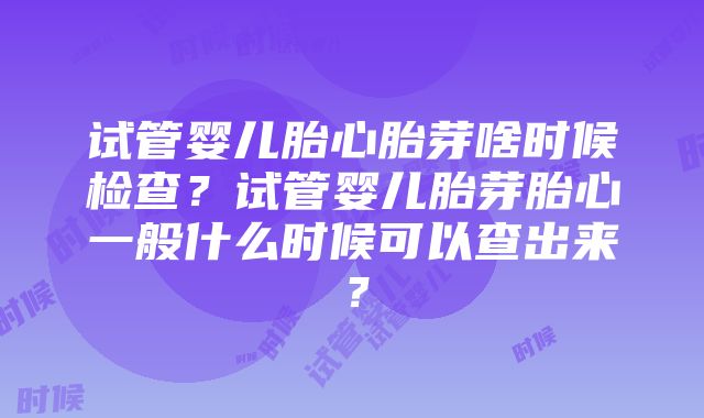 试管婴儿胎心胎芽啥时候检查？试管婴儿胎芽胎心一般什么时候可以查出来？