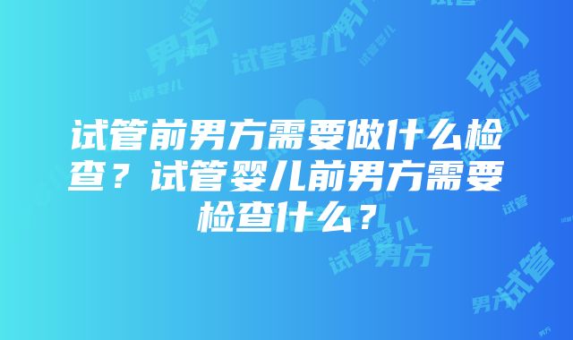 试管前男方需要做什么检查？试管婴儿前男方需要检查什么？