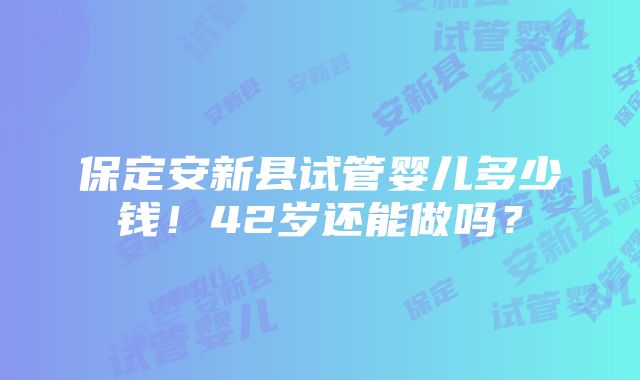 保定安新县试管婴儿多少钱！42岁还能做吗？