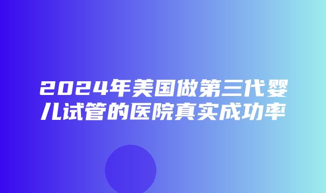 2024年美国做第三代婴儿试管的医院真实成功率