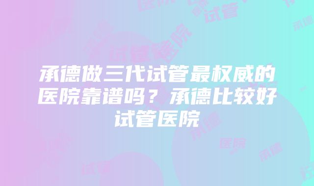 承德做三代试管最权威的医院靠谱吗？承德比较好试管医院