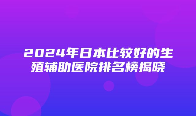 2024年日本比较好的生殖辅助医院排名榜揭晓