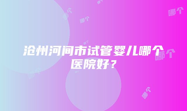 沧州河间市试管婴儿哪个医院好？