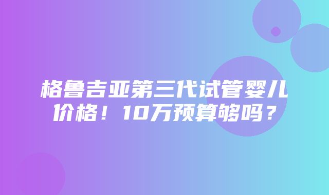 格鲁吉亚第三代试管婴儿价格！10万预算够吗？