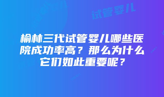 榆林三代试管婴儿哪些医院成功率高？那么为什么它们如此重要呢？