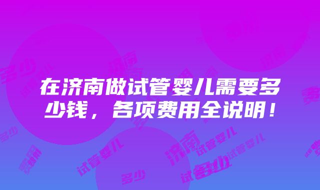 在济南做试管婴儿需要多少钱，各项费用全说明！