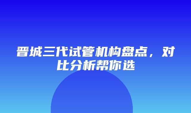 晋城三代试管机构盘点，对比分析帮你选