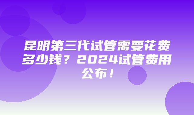 昆明第三代试管需要花费多少钱？2024试管费用公布！