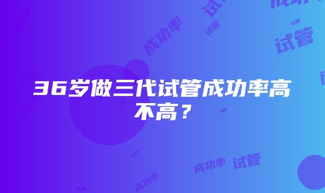 36岁做三代试管成功率高不高？