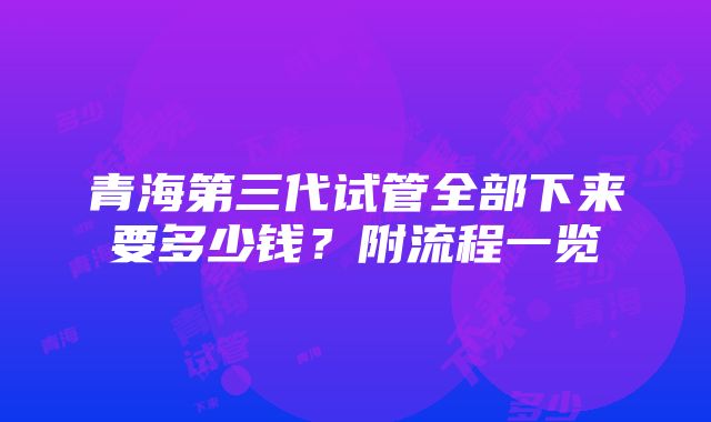 青海第三代试管全部下来要多少钱？附流程一览