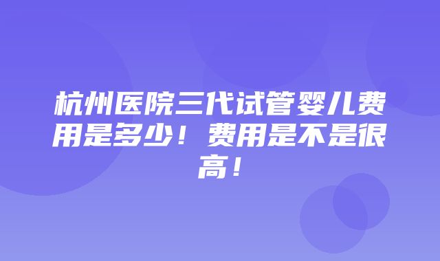 杭州医院三代试管婴儿费用是多少！费用是不是很高！