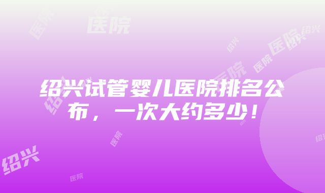 绍兴试管婴儿医院排名公布，一次大约多少！