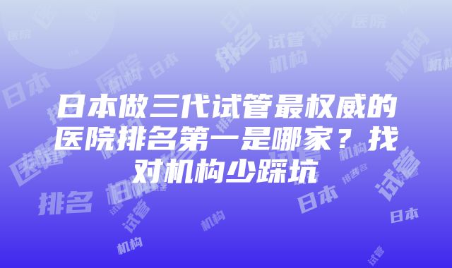 日本做三代试管最权威的医院排名第一是哪家？找对机构少踩坑