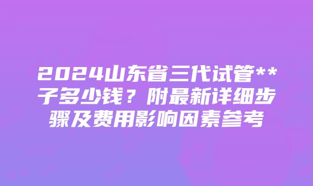 2024山东省三代试管**子多少钱？附最新详细步骤及费用影响因素参考