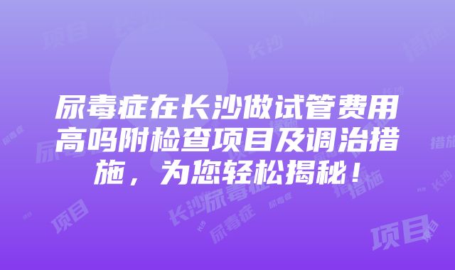 尿毒症在长沙做试管费用高吗附检查项目及调治措施，为您轻松揭秘！