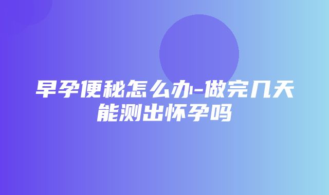 早孕便秘怎么办-做完几天能测出怀孕吗