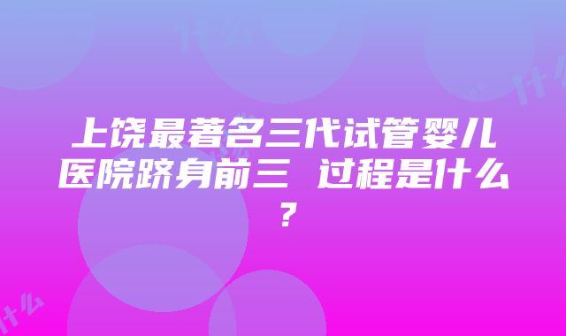 上饶最著名三代试管婴儿医院跻身前三 过程是什么？