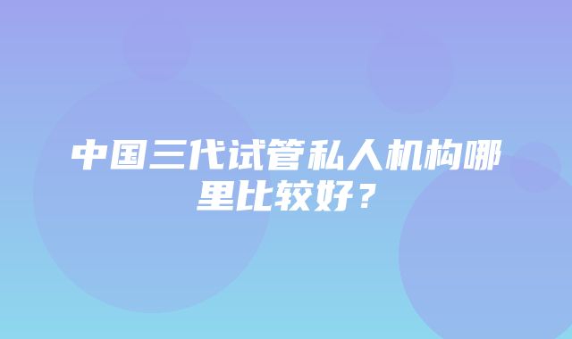 中国三代试管私人机构哪里比较好？