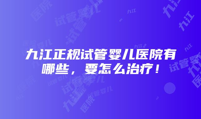 九江正规试管婴儿医院有哪些，要怎么治疗！