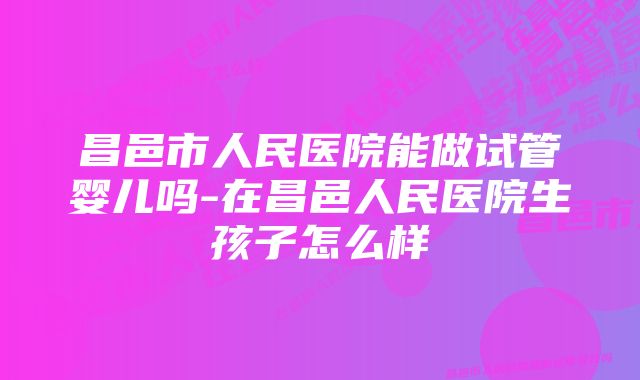 昌邑市人民医院能做试管婴儿吗-在昌邑人民医院生孩子怎么样