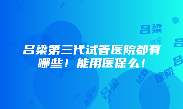 吕梁第三代试管医院都有哪些！能用医保么！