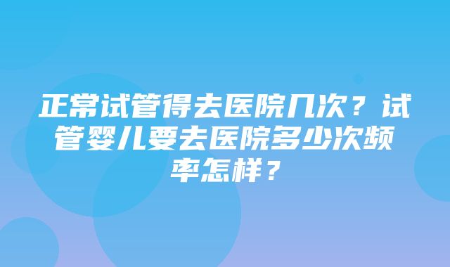 正常试管得去医院几次？试管婴儿要去医院多少次频率怎样？