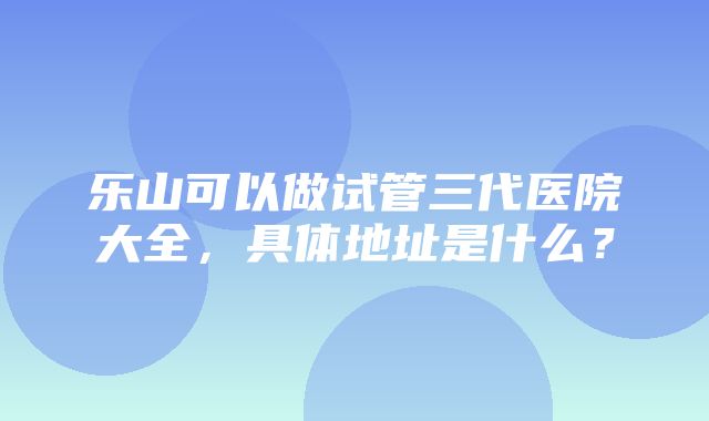 乐山可以做试管三代医院大全，具体地址是什么？