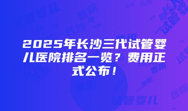 2025年长沙三代试管婴儿医院排名一览？费用正式公布！