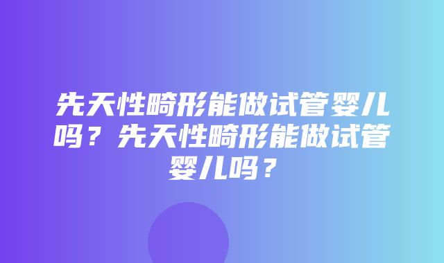 先天性畸形能做试管婴儿吗？先天性畸形能做试管婴儿吗？