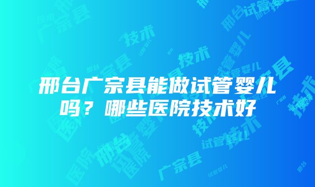 邢台广宗县能做试管婴儿吗？哪些医院技术好