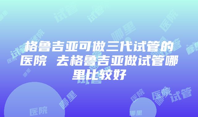 格鲁吉亚可做三代试管的医院 去格鲁吉亚做试管哪里比较好