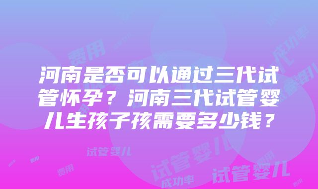 河南是否可以通过三代试管怀孕？河南三代试管婴儿生孩子孩需要多少钱？