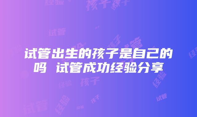 试管出生的孩子是自己的吗 试管成功经验分享